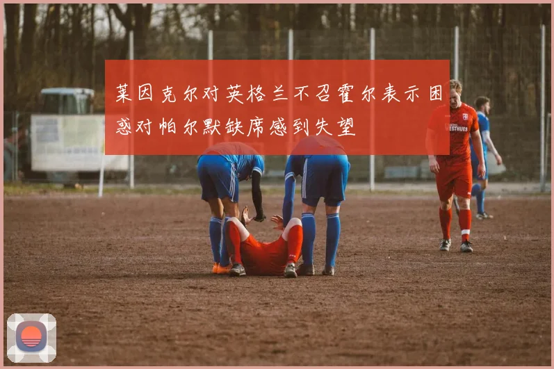 莱因克尔对英格兰不召霍尔表示困惑对帕尔默缺席感到失望