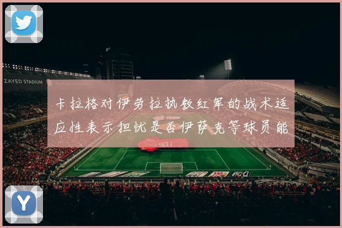 卡拉格对伊劳拉执教红军的战术适应性表示担忧是否伊萨克等球员能融入