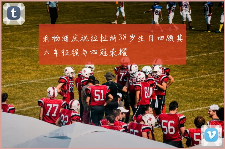 利物浦庆祝拉拉纳38岁生日回顾其六年征程与四冠荣耀
