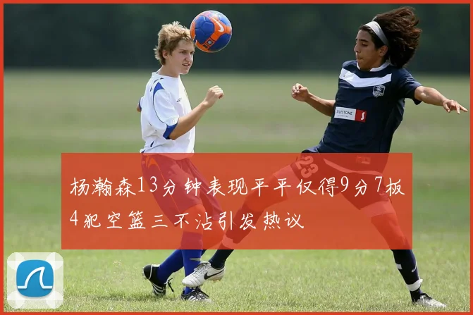 杨瀚森13分钟表现平平仅得9分7板4犯空篮三不沾引发热议