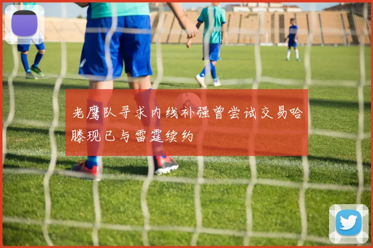 老鹰队寻求内线补强曾尝试交易哈滕现已与雷霆续约