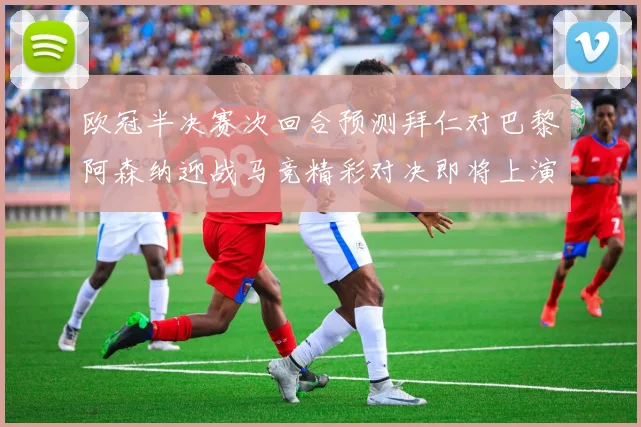 欧冠半决赛次回合预测拜仁对巴黎阿森纳迎战马竞精彩对决即将上演