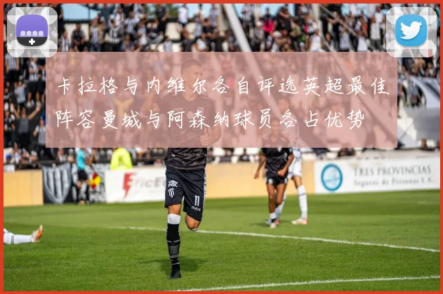 卡拉格与内维尔各自评选英超最佳阵容曼城与阿森纳球员各占优势