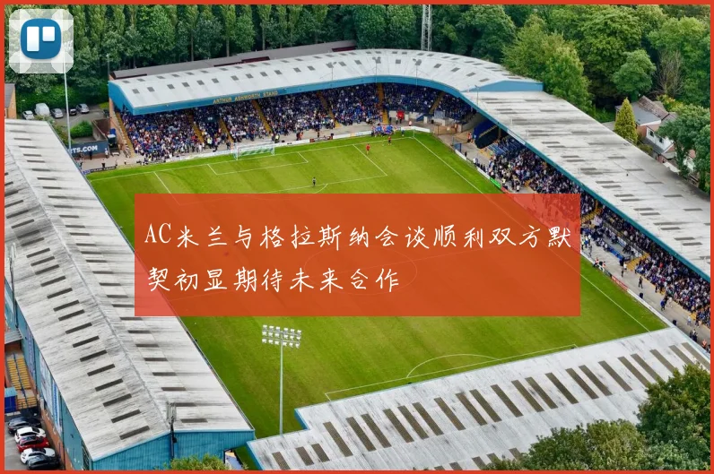 AC米兰与格拉斯纳会谈顺利双方默契初显期待未来合作