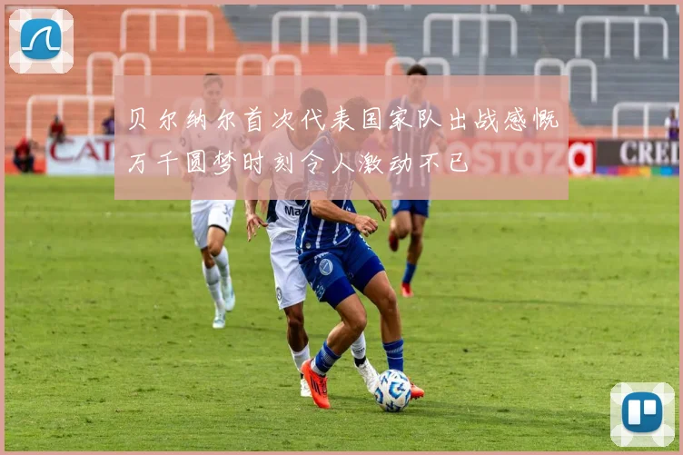 贝尔纳尔首次代表国家队出战感慨万千圆梦时刻令人激动不已