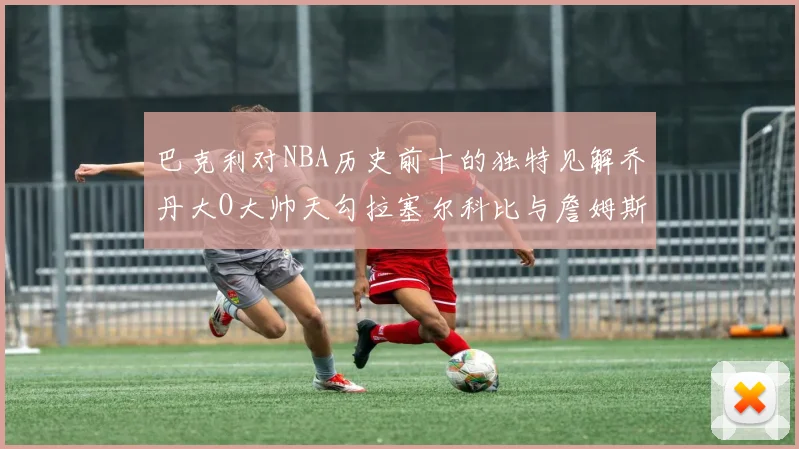 巴克利对NBA历史前十的独特见解乔丹大O大帅天勾拉塞尔科比与詹姆斯排名分析