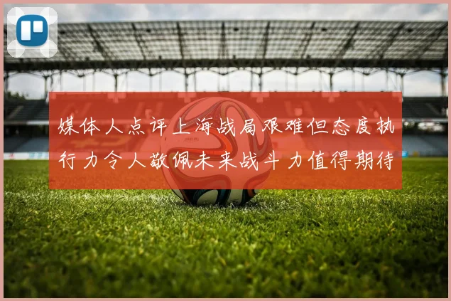 媒体人点评上海战局艰难但态度执行力令人敬佩未来战斗力值得期待