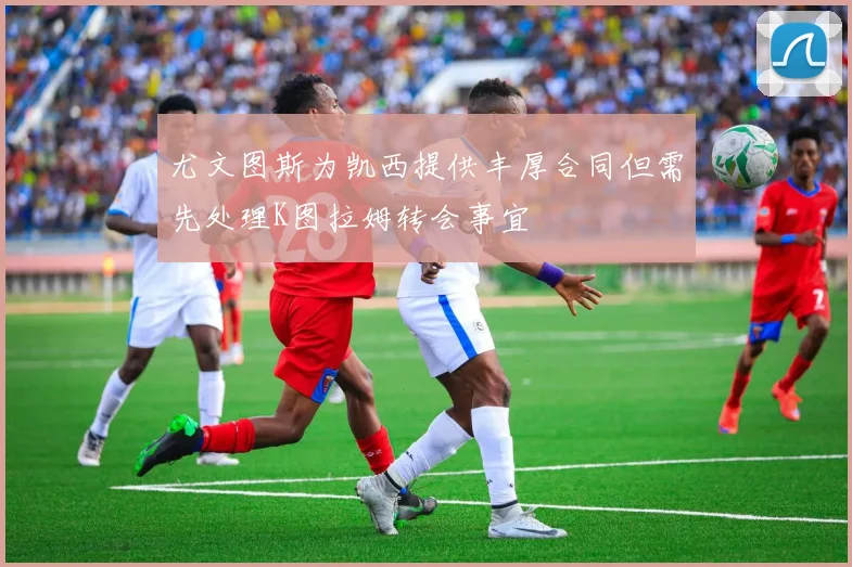 尤文图斯为凯西提供丰厚合同但需先处理K图拉姆转会事宜