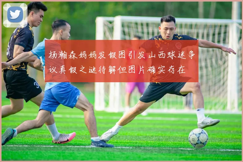 杨瀚森妈妈发假图引发山西球迷争议真假之谜待解但图片确实存在