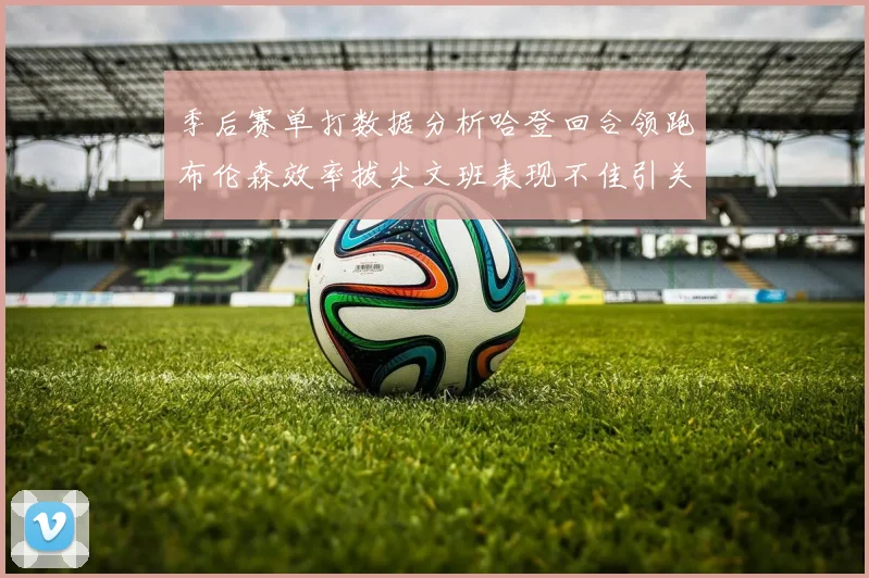 季后赛单打数据分析哈登回合领跑布伦森效率拔尖文班表现不佳引关注