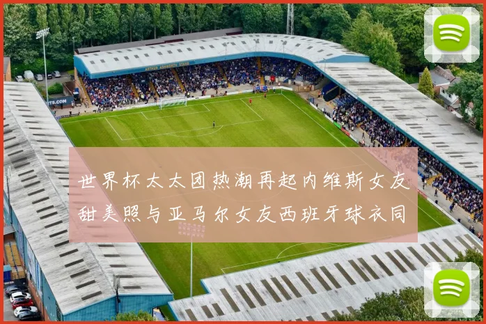 世界杯太太团热潮再起内维斯女友甜美照与亚马尔女友西班牙球衣同框秀